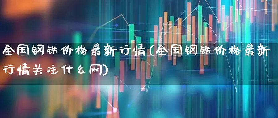 全国钢铁价格最新行情(全国钢铁价格最新行情关注什么网)_https://www.nalian8.com_创业板_第1张