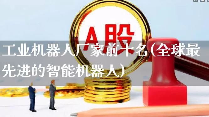 工业机器人厂家前十名(全球最先进的智能机器人)_https://www.nalian8.com_创业板_第1张