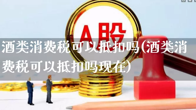 酒类消费税可以抵扣吗(酒类消费税可以抵扣吗现在)_https://www.nalian8.com_上交所_第1张