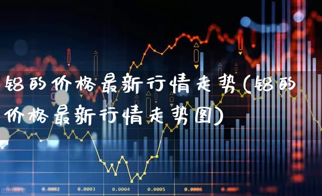 铝的价格最新行情走势(铝的价格最新行情走势图)_https://www.nalian8.com_创业板_第1张