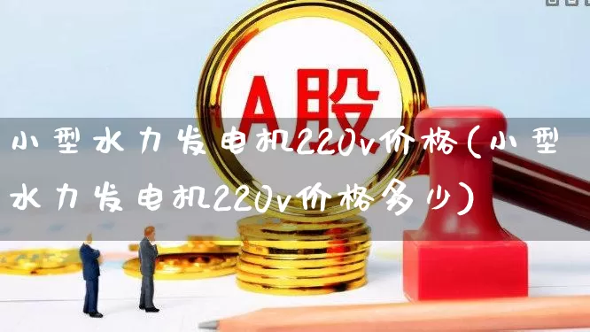 小型水力发电机220v价格(小型水力发电机220v价格多少)_https://www.nalian8.com_创业板_第1张