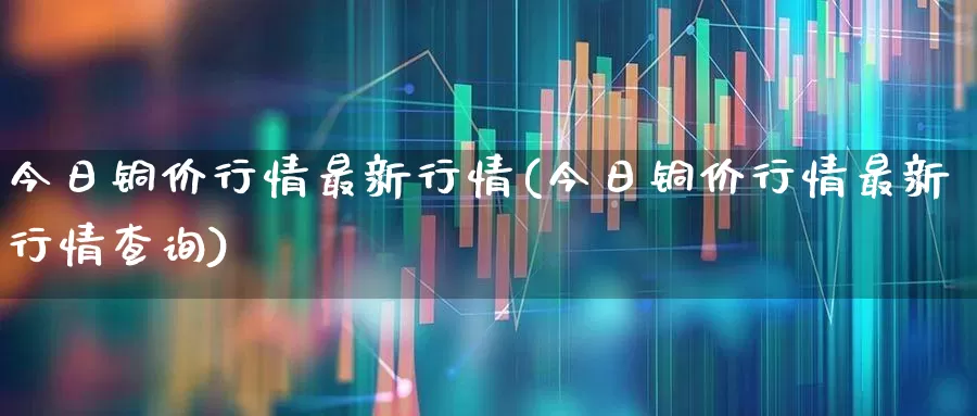 今日铜价行情最新行情(今日铜价行情最新行情查询)_https://www.nalian8.com_科创板_第1张