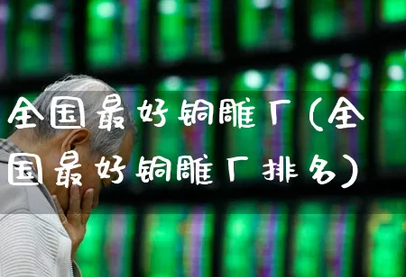 全国最好铜雕厂(全国最好铜雕厂排名)_https://www.nalian8.com_创业板_第1张