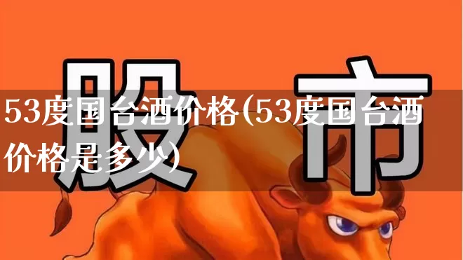 53度国台酒价格(53度国台酒价格是多少)_https://www.nalian8.com_北交所_第1张