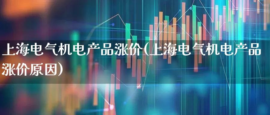 上海电气机电产品涨价(上海电气机电产品涨价原因)_https://www.nalian8.com_创业板_第1张