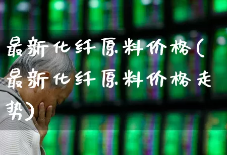 最新化纤原料价格(最新化纤原料价格走势)_https://www.nalian8.com_上交所_第1张
