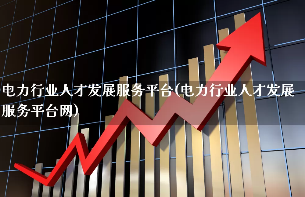 电力行业人才发展服务平台(电力行业人才发展服务平台网)_https://www.nalian8.com_深交所_第1张