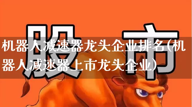 机器人减速器龙头企业排名(机器人减速器上市龙头企业)_https://www.nalian8.com_深交所_第1张