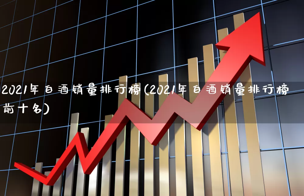 2021年白酒销量排行榜(2021年白酒销量排行榜前十名)_https://www.nalian8.com_深交所_第1张