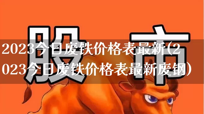 2023今日废铁价格表最新(2023今日废铁价格表最新废钢)_https://www.nalian8.com_创业板_第1张
