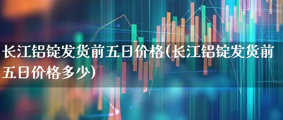 长江铝锭发货前五日价格(长江铝锭发货前五日价格多少)_https://www.nalian8.com_北交所_第1张