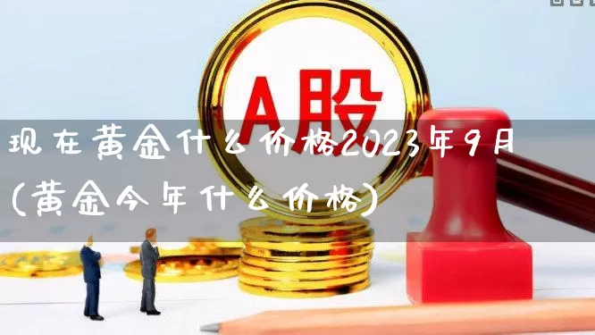 现在黄金什么价格2023年9月(黄金今年什么价格)_https://www.nalian8.com_北交所_第1张