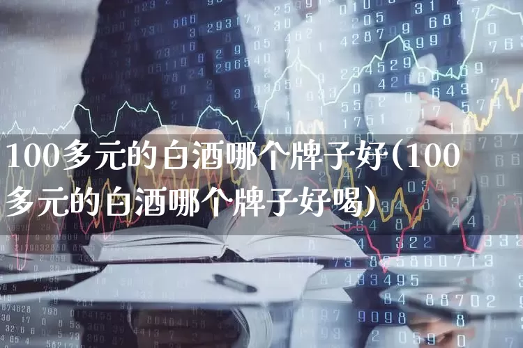100多元的白酒哪个牌子好(100多元的白酒哪个牌子好喝)_https://www.nalian8.com_科创板_第1张