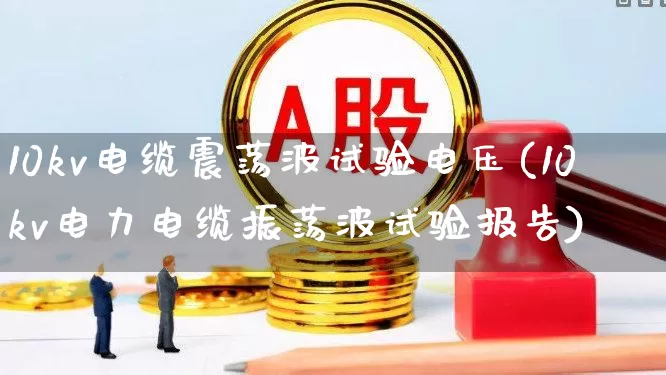 10kv电缆震荡波试验电压(10kv电力电缆振荡波试验报告)_https://www.nalian8.com_科创板_第1张