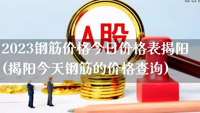 2023钢筋价格今日价格表揭阳(揭阳今天钢筋的价格查询)_https://www.nalian8.com_科创板_第1张