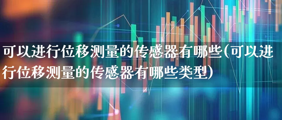 可以进行位移测量的传感器有哪些(可以进行位移测量的传感器有哪些类型)_https://www.nalian8.com_科创板_第1张