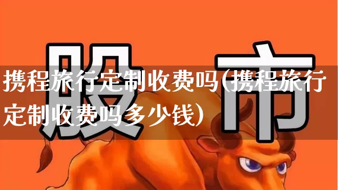 携程旅行定制收费吗(携程旅行定制收费吗多少钱)_https://www.nalian8.com_深交所_第1张