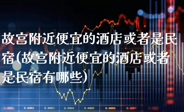 故宫附近便宜的酒店或者是民宿(故宫附近便宜的酒店或者是民宿有哪些)_https://www.nalian8.com_科创板_第1张