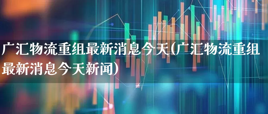 广汇物流重组最新消息今天(广汇物流重组最新消息今天新闻)_https://www.nalian8.com_北交所_第1张