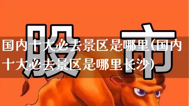 国内十大必去景区是哪里(国内十大必去景区是哪里长沙)_https://www.nalian8.com_创业板_第1张