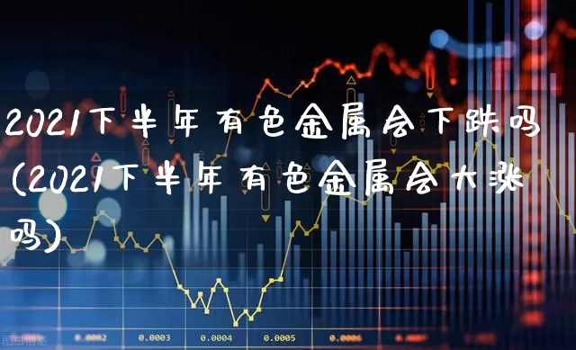 2021下半年有色金属会下跌吗(2021下半年有色金属会大涨吗)_https://www.nalian8.com_创业板_第1张
