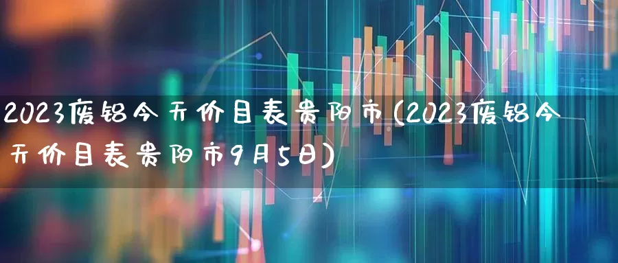 2023废铝今天价目表贵阳市(2023废铝今天价目表贵阳市9月5日)_https://www.nalian8.com_深交所_第1张