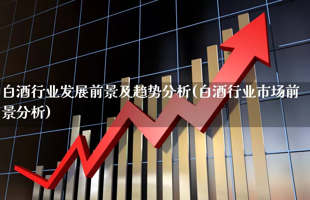 白酒行业发展前景及趋势分析(白酒行业市场前景分析)_https://www.nalian8.com_科创板_第1张