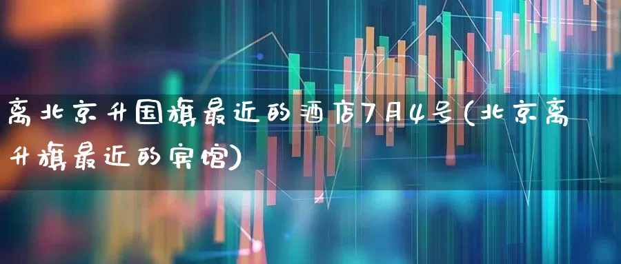 离北京升国旗最近的酒店7月4号(北京离升旗最近的宾馆)_https://www.nalian8.com_上交所_第1张