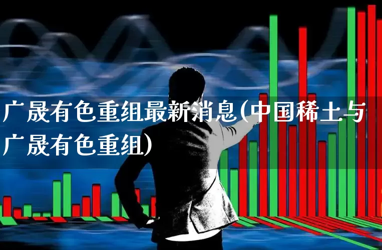 广晟有色重组最新消息(中国稀土与广晟有色重组)_https://www.nalian8.com_科创板_第1张