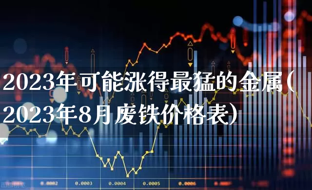 2023年可能涨得最猛的金属(2023年8月废铁价格表)_https://www.nalian8.com_北交所_第1张