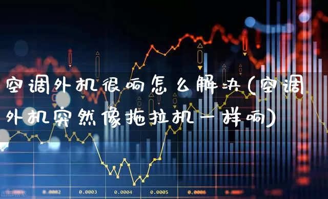 空调外机很响怎么解决(空调外机突然像拖拉机一样响)_https://www.nalian8.com_北交所_第1张