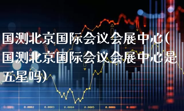国测北京国际会议会展中心(国测北京国际会议会展中心是五星吗)_https://www.nalian8.com_创业板_第1张