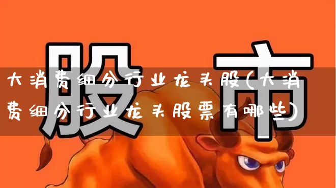 大消费细分行业龙头股(大消费细分行业龙头股票有哪些)_https://www.nalian8.com_科创板_第1张