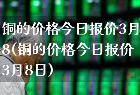 铜的价格今日报价3月8(铜的价格今日报价3月8日)_https://www.nalian8.com_创业板_第1张