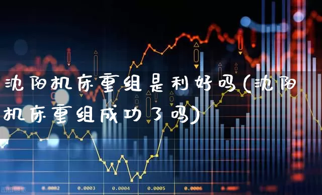 沈阳机床重组是利好吗(沈阳机床重组成功了吗)_https://www.nalian8.com_科创板_第1张