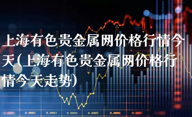 上海有色贵金属网价格行情今天(上海有色贵金属网价格行情今天走势)_https://www.nalian8.com_科创板_第1张