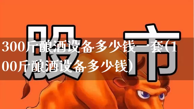 300斤酿酒设备多少钱一套(100斤酿酒设备多少钱)_https://www.nalian8.com_上交所_第1张