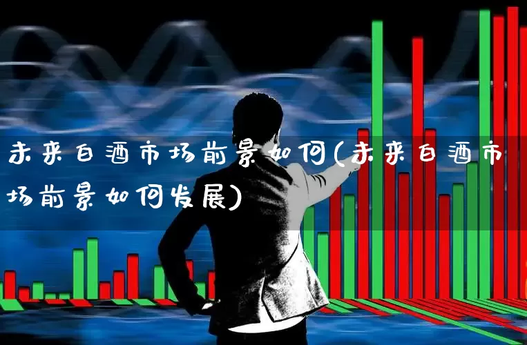 未来白酒市场前景如何(未来白酒市场前景如何发展)_https://www.nalian8.com_北交所_第1张
