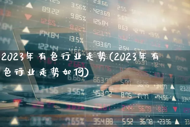 2023年有色行业走势(2023年有色行业走势如何)_https://www.nalian8.com_深交所_第1张