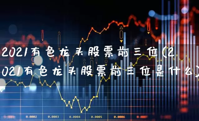 2021有色龙头股票前三位(2021有色龙头股票前三位是什么)_https://www.nalian8.com_深交所_第1张