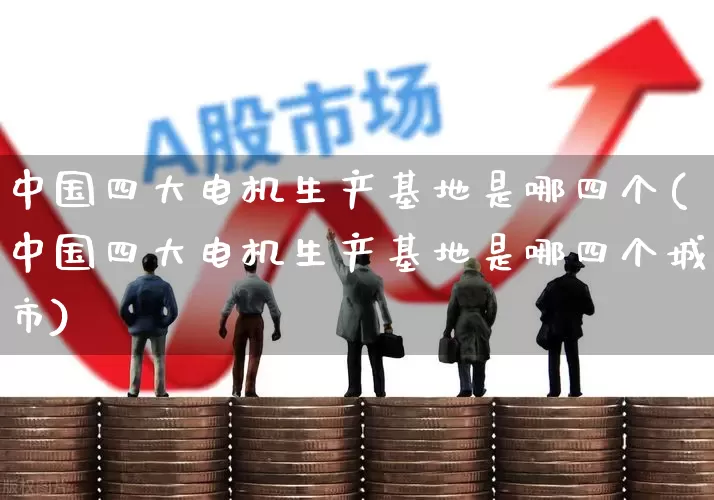 中国四大电机生产基地是哪四个(中国四大电机生产基地是哪四个城市)_https://www.nalian8.com_深交所_第1张