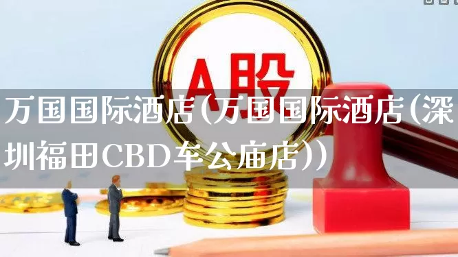 万国国际酒店(万国国际酒店(深圳福田CBD车公庙店))_https://www.nalian8.com_深交所_第1张