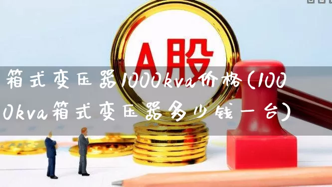 箱式变压器1000kva价格(1000kva箱式变压器多少钱一台)_https://www.nalian8.com_深交所_第1张