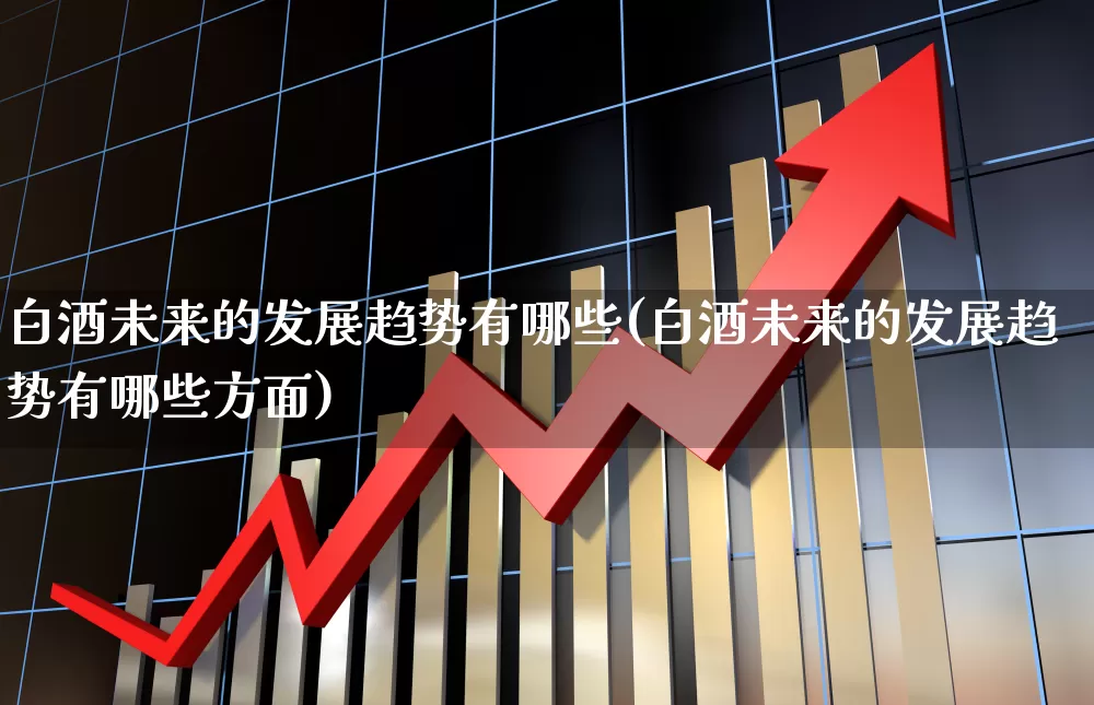 白酒未来的发展趋势有哪些(白酒未来的发展趋势有哪些方面)_https://www.nalian8.com_科创板_第1张