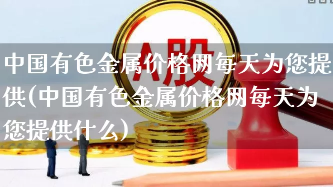 中国有色金属价格网每天为您提供(中国有色金属价格网每天为您提供什么)_https://www.nalian8.com_北交所_第1张