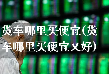 货车哪里买便宜(货车哪里买便宜又好)_https://www.nalian8.com_科创板_第1张