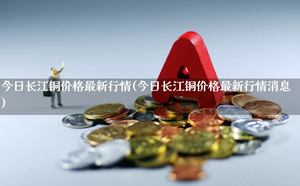 今日长江铜价格最新行情(今日长江铜价格最新行情消息)_https://www.nalian8.com_科创板_第1张
