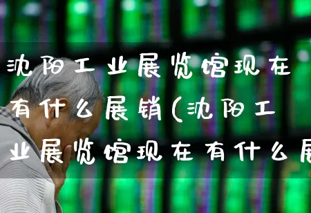 沈阳工业展览馆现在有什么展销(沈阳工业展览馆现在有什么展销活动)_https://www.nalian8.com_上交所_第1张