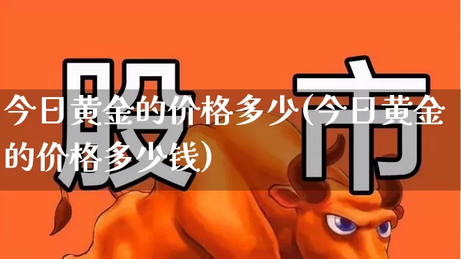 今日黄金的价格多少(今日黄金的价格多少钱)_https://www.nalian8.com_上交所_第1张
