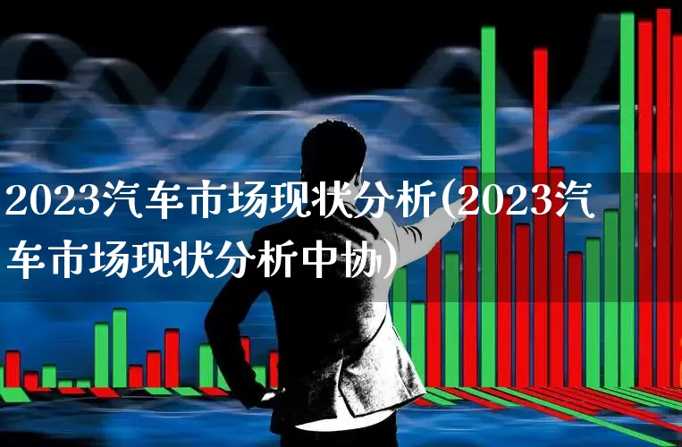 2023汽车市场现状分析(2023汽车市场现状分析中协)_https://www.nalian8.com_创业板_第1张